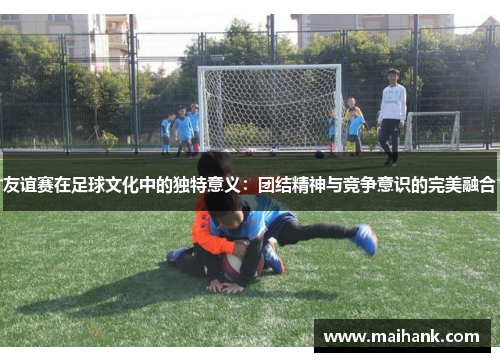 友谊赛在足球文化中的独特意义：团结精神与竞争意识的完美融合