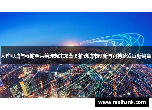 大连鲲城与穆谢奎共绘理想未来蓝图推动城市创新与可持续发展新篇章